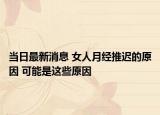 当日最新消息 女人月经推迟的原因 可能是这些原因