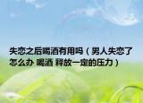 失恋之后喝酒有用吗（男人失恋了怎么办 喝酒 释放一定的压力）