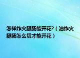 怎样炸火腿肠能开花?（油炸火腿肠怎么切才能开花）