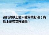 请问高铁上能不能带菜籽油（高铁上能带菜籽油吗）