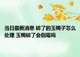 当日最新消息 碎了的玉镯子怎么处理 玉镯碎了会倒霉吗