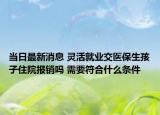当日最新消息 灵活就业交医保生孩子住院报销吗 需要符合什么条件