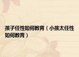 孩子任性如何教育（小孩太任性如何教育）