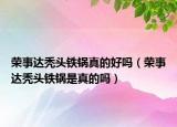 荣事达秃头铁锅真的好吗（荣事达秃头铁锅是真的吗）