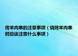 烤羊肉串的注意事项（烧烤羊肉串时应该注意什么事项）