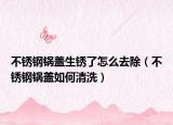 不锈钢锅盖生锈了怎么去除（不锈钢锅盖如何清洗）