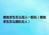 绝地求生怎么加人一起玩（绝地求生怎么组队拉人）