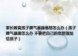 家长教育孩子脾气暴躁易怒怎么办（孩子脾气暴躁怎么办 不要把自己的意愿强加给孩子）