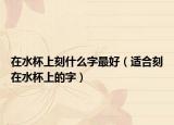 在水杯上刻什么字最好（适合刻在水杯上的字）