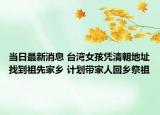 当日最新消息 台湾女孩凭清朝地址找到祖先家乡 计划带家人回乡祭祖