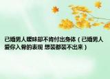 已婚男人暧昧却不肯付出身体（已婚男人爱你入骨的表现 想装都装不出来）
