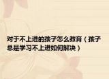 对于不上进的孩子怎么教育（孩子总是学习不上进如何解决）