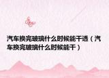 汽车换完玻璃什么时候能干透（汽车换完玻璃什么时候能干）