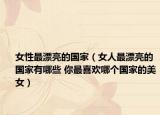 女性最漂亮的国家（女人最漂亮的国家有哪些 你最喜欢哪个国家的美女）