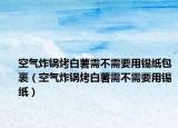 空气炸锅烤白薯需不需要用锡纸包裹（空气炸锅烤白薯需不需要用锡纸）