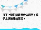 孩子上课打瞌睡是什么原因（孩子上课瞌睡的原因）