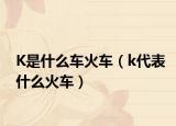K是什么车火车（k代表什么火车）