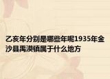 乙亥年分别是哪些年呢1935年金沙县禹漠镇属于什么地方