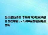 当日最新消息 李易峰7秒短视频是什么在哪看 pc6分钟完整视频是真的吗