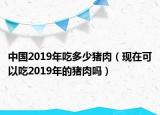 中国2019年吃多少猪肉（现在可以吃2019年的猪肉吗）