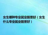 女生哪种专业就业前景好（女生什么专业就业前景好）