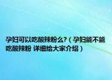 孕妇可以吃酸辣粉么?（孕妇能不能吃酸辣粉 详细给大家介绍）