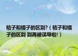 桔子和橘子的区别?（桔子和橘子的区别 别再被误导啦!）