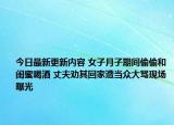 今日最新更新内容 女子月子期间偷偷和闺蜜喝酒 丈夫劝其回家遭当众大骂现场曝光