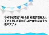孕妇不能吃的18种食物 危害实在是太大了吧（孕妇不能吃的18种食物 危害实在是太大了）
