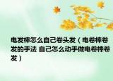 电发棒怎么自己卷头发（电卷棒卷发的手法 自己怎么动手做电卷棒卷发）