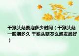 干猴头菇要泡多少时间（干猴头菇一般泡多久 干猴头菇怎么泡发最好）