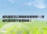 戚风蛋糕可以用锡纸包着烤吗?（烤戚风蛋糕要不要用锡纸）