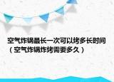 空气炸锅最长一次可以烤多长时间（空气炸锅炸烤需要多久）