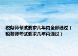 税务师考试要求几年内全部通过（税务师考试要求几年内通过）