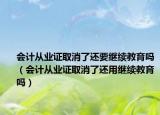 会计从业证取消了还要继续教育吗（会计从业证取消了还用继续教育吗）