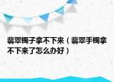 翡翠镯子拿不下来（翡翠手镯拿不下来了怎么办好）