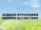 当日最新消息 男子外出钓鱼因疫情被困荒野求生 在山上度过了中秋节