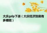 大庆gdp下滑（大庆经济到底有多糟糕）