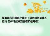 福寿螺和田螺哪个能吃（福寿螺到底能不能吃 怎样才能辨别田螺和福寿螺）