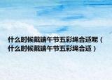什么时候戴端午节五彩绳合适呢（什么时候戴端午节五彩绳合适）