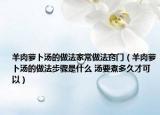 羊肉萝卜汤的做法家常做法窍门（羊肉萝卜汤的做法步骤是什么 汤要煮多久才可以）