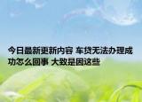 今日最新更新内容 车贷无法办理成功怎么回事 大致是因这些