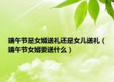 端午节是女婿送礼还是女儿送礼（端午节女婿要送什么）