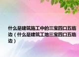 什么是建筑施工中的三宝四口五临边（什么是建筑工地三宝四口五临边）