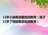 13岁小孩叛逆期如何教育（孩子13岁了特别叛逆如何教育）