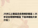 25岁以上眼霜适合用哪款眼霜（25岁适合用哪种眼霜 下面详细给大家介绍）