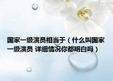 国家一级演员相当于（什么叫国家一级演员 详细情况你都明白吗）