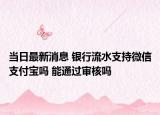 当日最新消息 银行流水支持微信支付宝吗 能通过审核吗