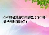 g20峰会地点杭州哪里（g20峰会杭州时间地点）