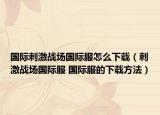 国际刺激战场国际服怎么下载（刺激战场国际服 国际服的下载方法）